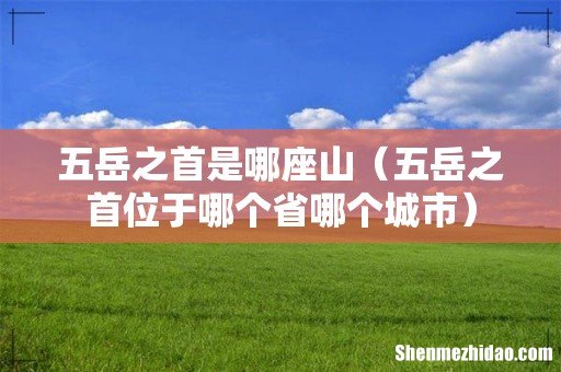 五岳之首位于哪个省哪个城市 五岳之首是哪座山