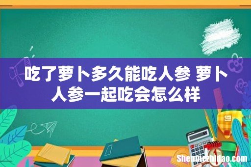 吃了萝卜多久能吃人参 萝卜人参一起吃会怎么样