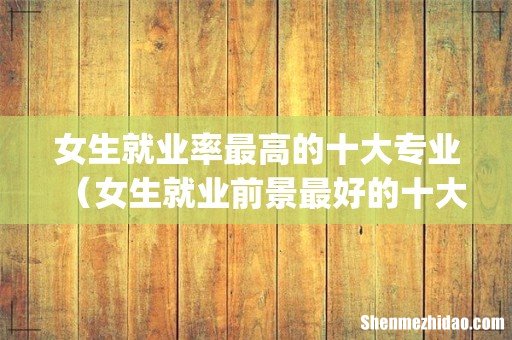 女生就业率最高的十大专业（女生就业前景最好的十大热门专业)