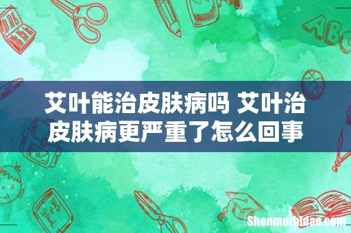 艾叶能治皮肤病吗 艾叶治皮肤病更严重了怎么回事