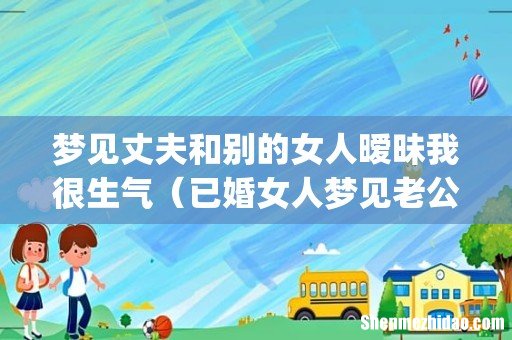梦见丈夫和别的女人暧昧我很生气（已婚女人梦见老公出轨很真实)