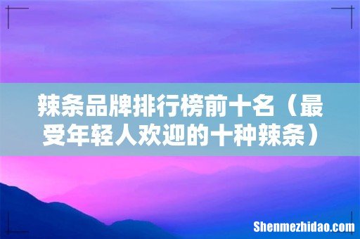 最受年轻人欢迎的十种辣条 辣条品牌排行榜前十名