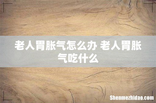 老人胃胀气怎么办 老人胃胀气吃什么