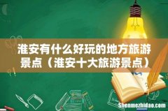 淮安十大旅游景点 淮安有什么好玩的地方旅游景点