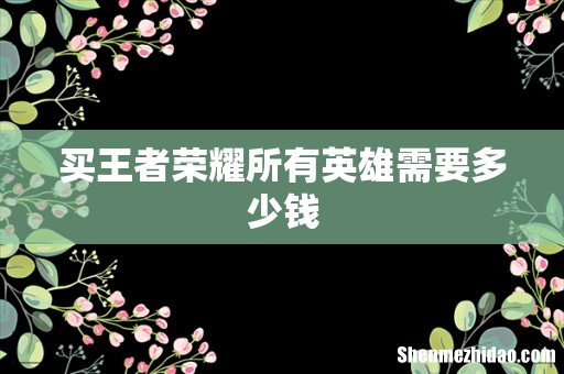 买王者荣耀所有英雄需要多少钱