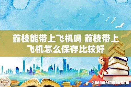 荔枝能带上飞机吗 荔枝带上飞机怎么保存比较好