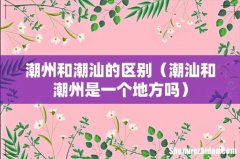 潮汕和潮州是一个地方吗 潮州和潮汕的区别