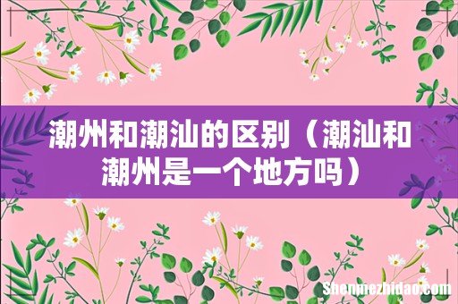 潮汕和潮州是一个地方吗 潮州和潮汕的区别