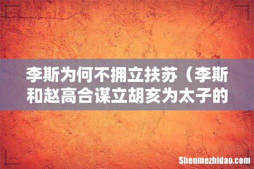 李斯和赵高合谋立胡亥为太子的原因 李斯为何不拥立扶苏