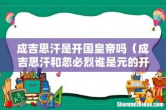 成吉思汗和忽必烈谁是元的开国皇帝 成吉思汗是开国皇帝吗