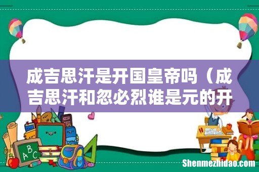 成吉思汗和忽必烈谁是元的开国皇帝 成吉思汗是开国皇帝吗