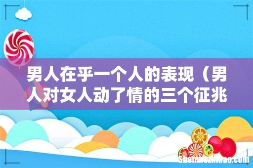 男人对女人动了情的三个征兆 男人在乎一个人的表现