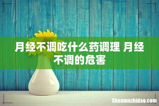 月经不调吃什么药调理 月经不调的危害