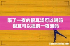 隔了一夜的银耳汤可以喝吗 银耳可以提前一夜泡吗