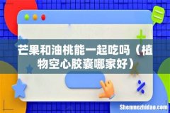 植物空心胶囊哪家好 芒果和油桃能一起吃吗