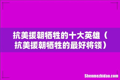 抗美援朝牺牲的最好将领 抗美援朝牺牲的十大英雄