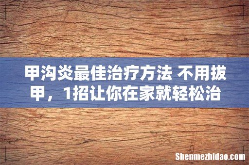 甲沟炎最佳治疗方法 不用拔甲,1招让你在家就轻松治好!