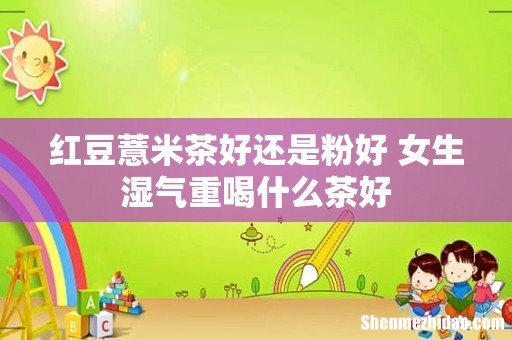 红豆薏米茶好还是粉好 女生湿气重喝什么茶好