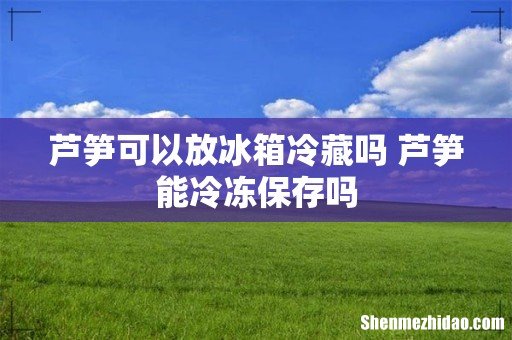 芦笋可以放冰箱冷藏吗 芦笋能冷冻保存吗