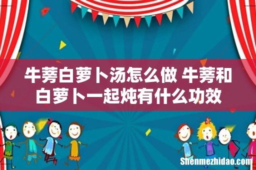 牛蒡白萝卜汤怎么做 牛蒡和白萝卜一起炖有什么功效