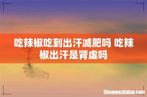 吃辣椒吃到出汗减肥吗 吃辣椒出汗是肾虚吗