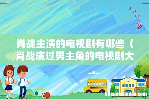 肖战演过男主角的电视剧大全 肖战主演的电视剧有哪些