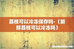 新鲜荔枝可以冷冻吗 荔枝可以冷冻保存吗-