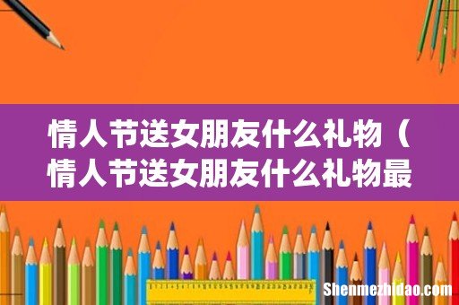 情人节送女朋友什么礼物（情人节送女朋友什么礼物最好学生党)