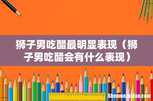 狮子男吃醋会有什么表现 狮子男吃醋最明显表现