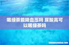 喝绿茶能降血压吗 尿酸高可以喝绿茶吗