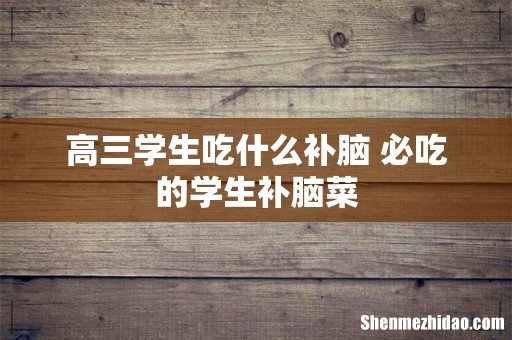 高三学生吃什么补脑 必吃的学生补脑菜