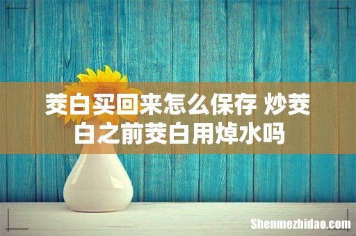 茭白买回来怎么保存 炒茭白之前茭白用焯水吗