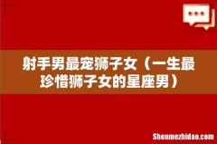 一生最珍惜狮子女的星座男 射手男最宠狮子女