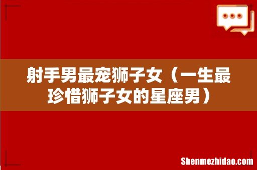 一生最珍惜狮子女的星座男 射手男最宠狮子女