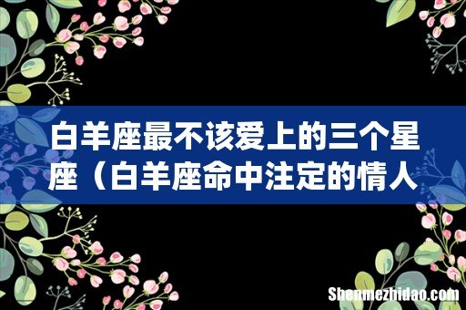 白羊座最不该爱上的三个星座(白羊座命中注定的情人)