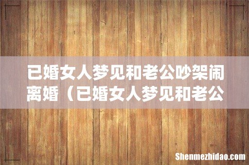 已婚女人梦见和老公吵架闹离婚(已婚女人梦见和老公吵架闹离婚打电话告诉他父母)