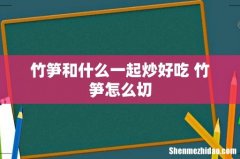 竹笋和什么一起炒好吃 竹笋怎么切