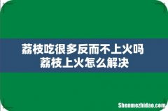 荔枝吃很多反而不上火吗 荔枝上火怎么解决