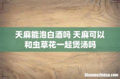 天麻能泡白酒吗 天麻可以和虫草花一起煲汤吗