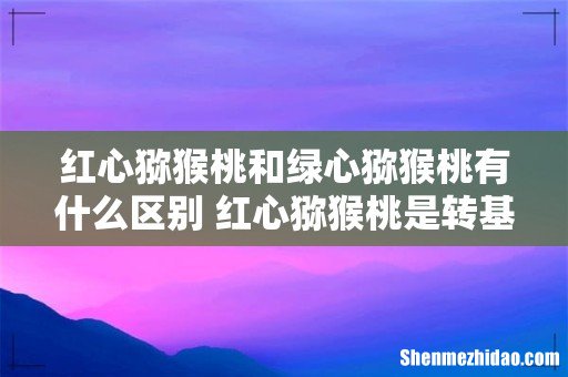 红心猕猴桃和绿心猕猴桃有什么区别 红心猕猴桃是转基因吗