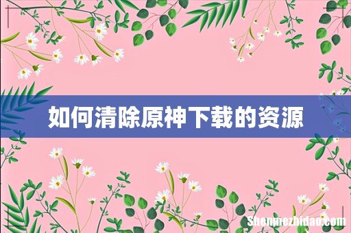如何清除原神下载的资源