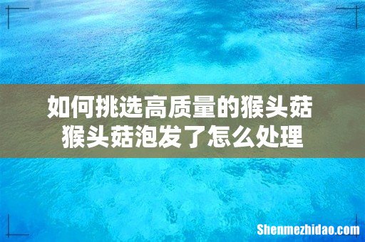 如何挑选高质量的猴头菇 猴头菇泡发了怎么处理