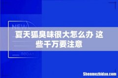 夏天狐臭味很大怎么办 这些千万要注意