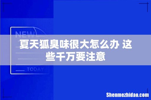 夏天狐臭味很大怎么办 这些千万要注意