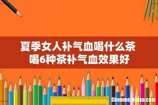 夏季女人补气血喝什么茶 喝6种茶补气血效果好