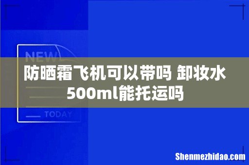 防晒霜飞机可以带吗 卸妆水500ml能托运吗