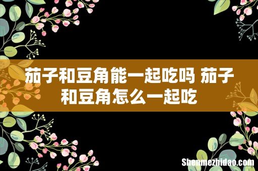 茄子和豆角能一起吃吗 茄子和豆角怎么一起吃
