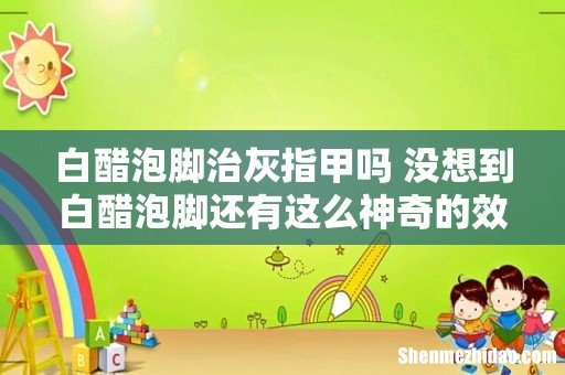 白醋泡脚治灰指甲吗 没想到白醋泡脚还有这么神奇的效果