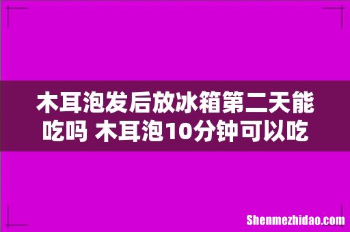 木耳泡发后放冰箱第二天能吃吗 木耳泡10分钟可以吃吗