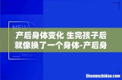 产后身体变化 生完孩子后就像换了一个身体-产后身体会...